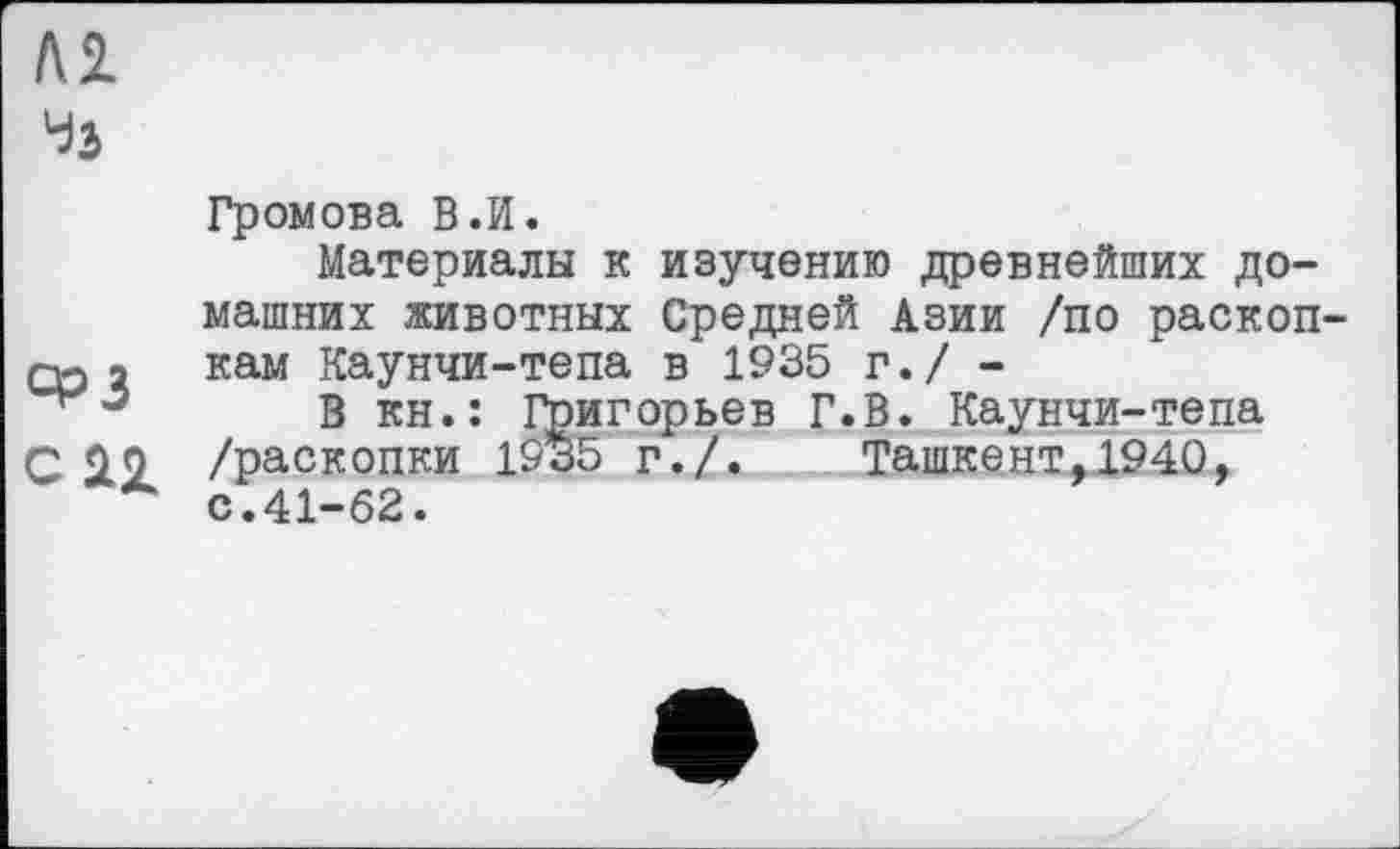 ﻿
Громова В.И.
Материалы к изучению древнейших домашних животных Средней Азии /по раскопов 2 кам Каунчи-тепа в 1935 г./ -
В кн.: Григорьев Г.В. Каунчи-тепа С /раскопки 1935 г./. Ташкент,1940, с.41-62.